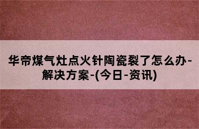 华帝煤气灶点火针陶瓷裂了怎么办-解决方案-(今日-资讯)