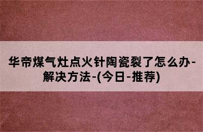 华帝煤气灶点火针陶瓷裂了怎么办-解决方法-(今日-推荐)