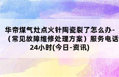 华帝煤气灶点火针陶瓷裂了怎么办-（常见故障维修处理方案）服务电话24小时(今日-资讯)