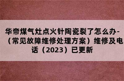 华帝煤气灶点火针陶瓷裂了怎么办-（常见故障维修处理方案）维修及电话（2023）已更新