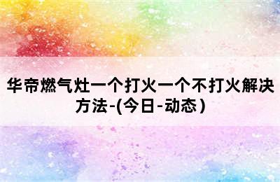 华帝燃气灶一个打火一个不打火解决方法-(今日-动态）