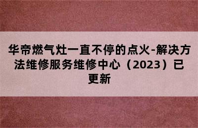 华帝燃气灶一直不停的点火-解决方法维修服务维修中心（2023）已更新