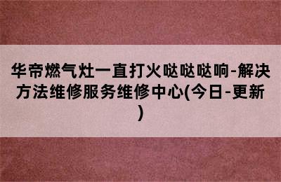 华帝燃气灶一直打火哒哒哒响-解决方法维修服务维修中心(今日-更新)