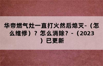 华帝燃气灶一直打火然后熄灭-（怎么维修）？怎么消除？-（2023）已更新