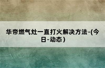 华帝燃气灶一直打火解决方法-(今日-动态）