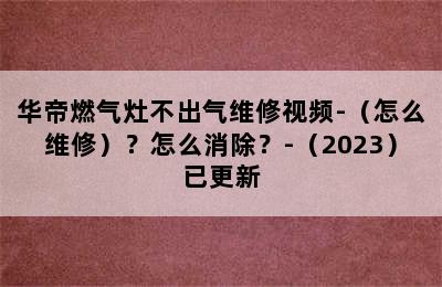 华帝燃气灶不出气维修视频-（怎么维修）？怎么消除？-（2023）已更新