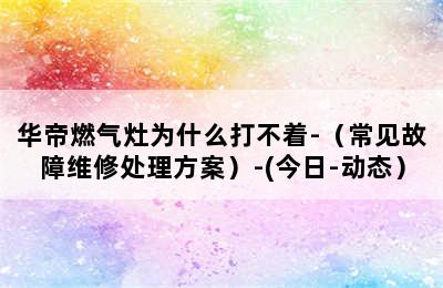 华帝燃气灶为什么打不着-（常见故障维修处理方案）-(今日-动态）