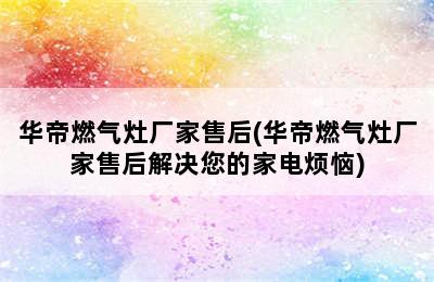 华帝燃气灶厂家售后(华帝燃气灶厂家售后解决您的家电烦恼)