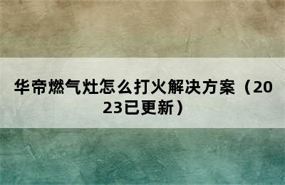 华帝燃气灶怎么打火解决方案（2023已更新）