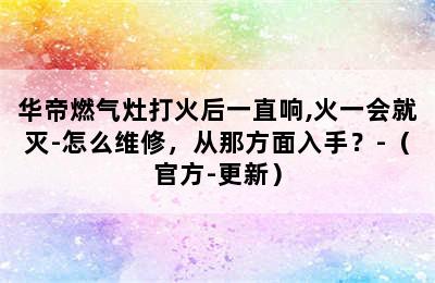 华帝燃气灶打火后一直响,火一会就灭-怎么维修，从那方面入手？-（官方-更新）