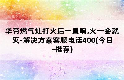 华帝燃气灶打火后一直响,火一会就灭-解决方案客服电话400(今日-推荐)