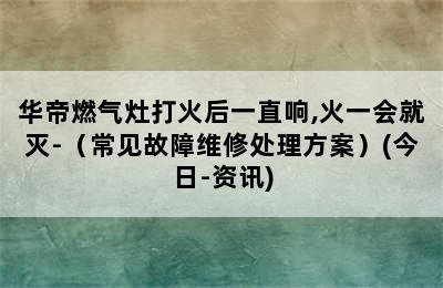 华帝燃气灶打火后一直响,火一会就灭-（常见故障维修处理方案）(今日-资讯)