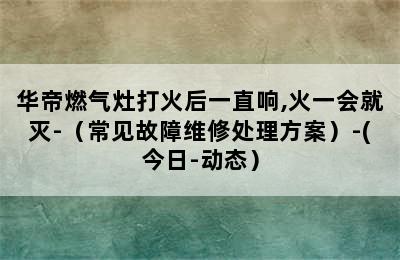 华帝燃气灶打火后一直响,火一会就灭-（常见故障维修处理方案）-(今日-动态）