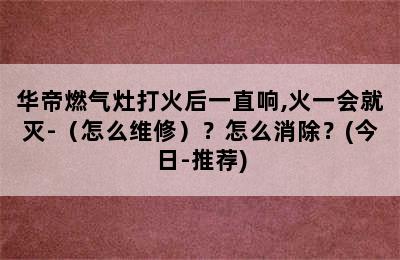 华帝燃气灶打火后一直响,火一会就灭-（怎么维修）？怎么消除？(今日-推荐)