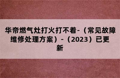 华帝燃气灶打火打不着-（常见故障维修处理方案）-（2023）已更新