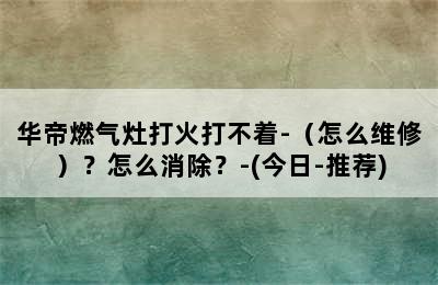 华帝燃气灶打火打不着-（怎么维修）？怎么消除？-(今日-推荐)