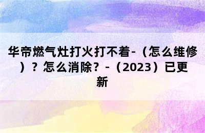 华帝燃气灶打火打不着-（怎么维修）？怎么消除？-（2023）已更新