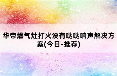 华帝燃气灶打火没有哒哒响声解决方案(今日-推荐)