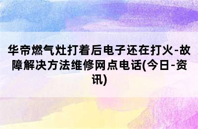 华帝燃气灶打着后电子还在打火-故障解决方法维修网点电话(今日-资讯)