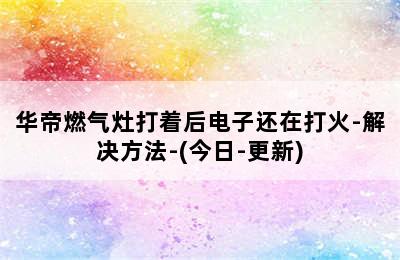 华帝燃气灶打着后电子还在打火-解决方法-(今日-更新)