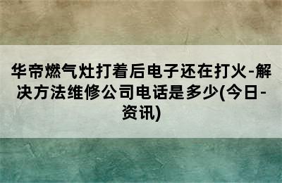 华帝燃气灶打着后电子还在打火-解决方法维修公司电话是多少(今日-资讯)