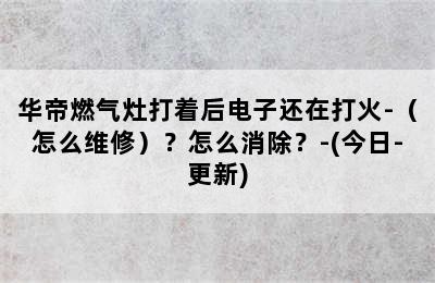 华帝燃气灶打着后电子还在打火-（怎么维修）？怎么消除？-(今日-更新)