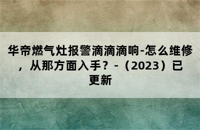 华帝燃气灶报警滴滴滴响-怎么维修，从那方面入手？-（2023）已更新