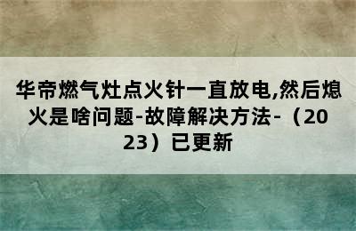 华帝燃气灶点火针一直放电,然后熄火是啥问题-故障解决方法-（2023）已更新