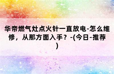 华帝燃气灶点火针一直放电-怎么维修，从那方面入手？-(今日-推荐)