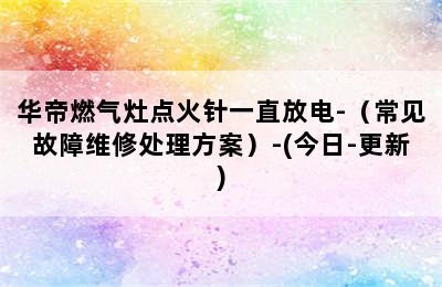 华帝燃气灶点火针一直放电-（常见故障维修处理方案）-(今日-更新)