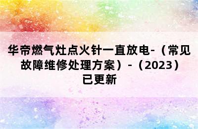 华帝燃气灶点火针一直放电-（常见故障维修处理方案）-（2023）已更新