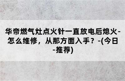 华帝燃气灶点火针一直放电后熄火-怎么维修，从那方面入手？-(今日-推荐)