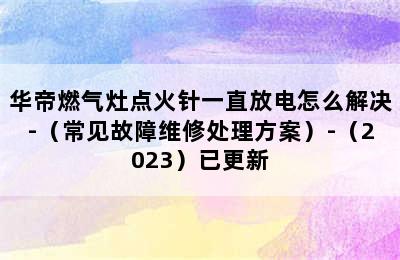 华帝燃气灶点火针一直放电怎么解决-（常见故障维修处理方案）-（2023）已更新