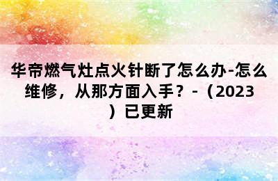 华帝燃气灶点火针断了怎么办-怎么维修，从那方面入手？-（2023）已更新