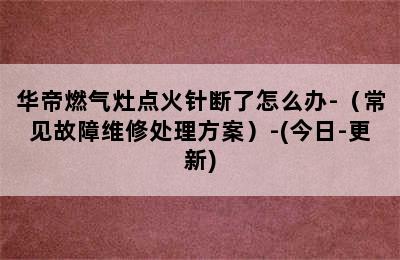 华帝燃气灶点火针断了怎么办-（常见故障维修处理方案）-(今日-更新)