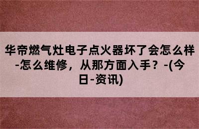 华帝燃气灶电子点火器坏了会怎么样-怎么维修，从那方面入手？-(今日-资讯)