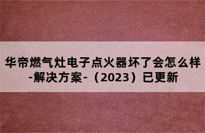 华帝燃气灶电子点火器坏了会怎么样-解决方案-（2023）已更新