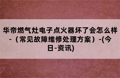 华帝燃气灶电子点火器坏了会怎么样-（常见故障维修处理方案）-(今日-资讯)