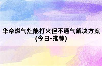 华帝燃气灶能打火但不通气解决方案(今日-推荐)