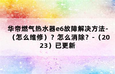 华帝燃气热水器e6故障解决方法-（怎么维修）？怎么消除？-（2023）已更新