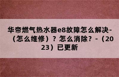 华帝燃气热水器e8故障怎么解决-（怎么维修）？怎么消除？-（2023）已更新