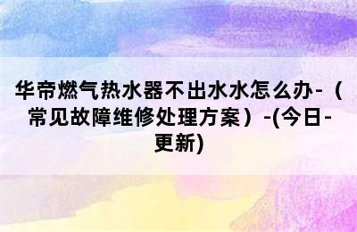 华帝燃气热水器不出水水怎么办-（常见故障维修处理方案）-(今日-更新)