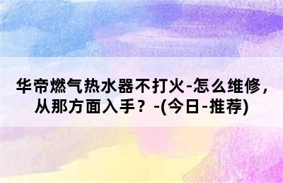 华帝燃气热水器不打火-怎么维修，从那方面入手？-(今日-推荐)