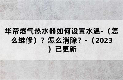 华帝燃气热水器如何设置水温-（怎么维修）？怎么消除？-（2023）已更新