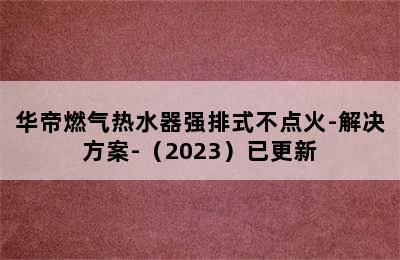 华帝燃气热水器强排式不点火-解决方案-（2023）已更新