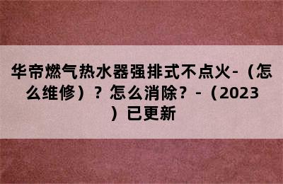 华帝燃气热水器强排式不点火-（怎么维修）？怎么消除？-（2023）已更新