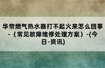 华帝燃气热水器打不起火来怎么回事-（常见故障维修处理方案）-(今日-资讯)