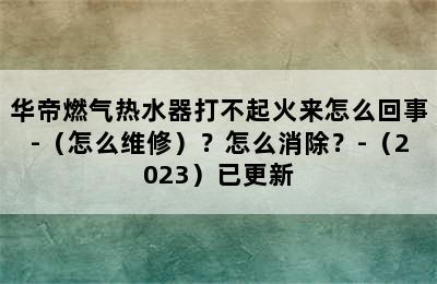 华帝燃气热水器打不起火来怎么回事-（怎么维修）？怎么消除？-（2023）已更新