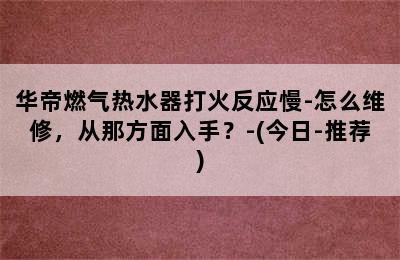 华帝燃气热水器打火反应慢-怎么维修，从那方面入手？-(今日-推荐)