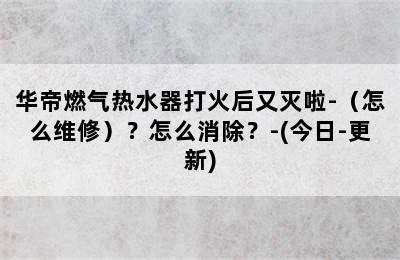 华帝燃气热水器打火后又灭啦-（怎么维修）？怎么消除？-(今日-更新)